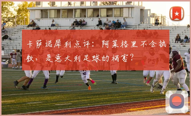卡萨诺犀利点评：阿莱格里不会执教，是意大利足球的祸害？