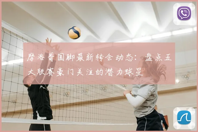 摩洛哥国脚最新转会动态：盘点五大联赛豪门关注的潜力球星