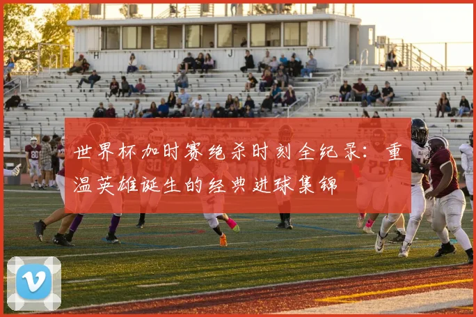 世界杯加时赛绝杀时刻全纪录:重温英雄诞生的经典进球集锦