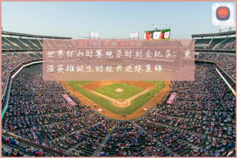世界杯加时赛绝杀时刻全纪录：重温英雄诞生的经典进球集锦