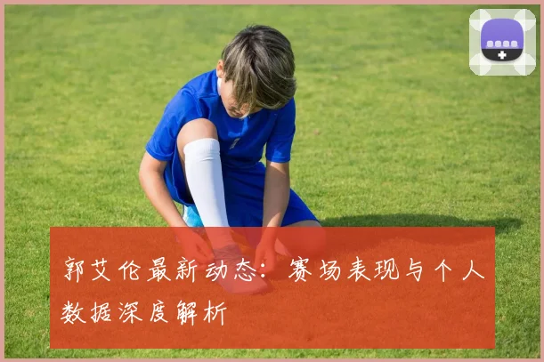 郭艾伦最新动态：赛场表现与个人数据深度解析