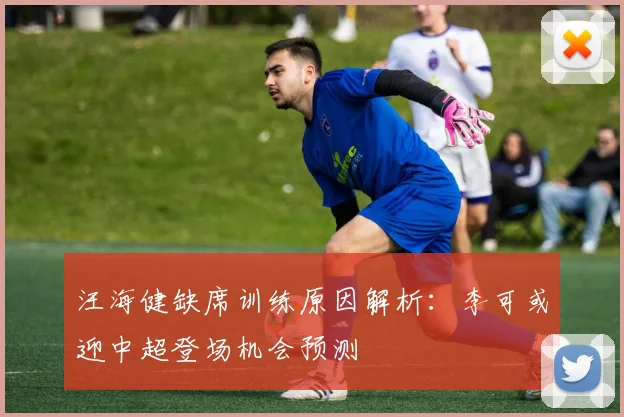 汪海健缺席训练原因解析:李可或迎中超登场机会预测
