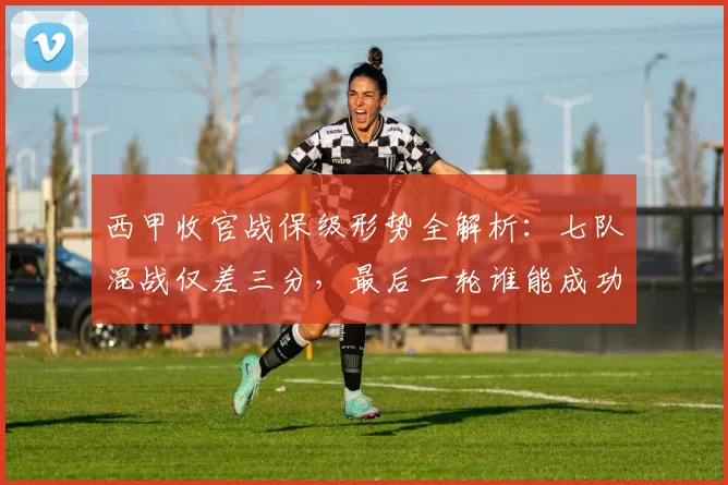西甲收官战保级形势全解析：七队混战仅差三分，最后一轮谁能成功上岸？